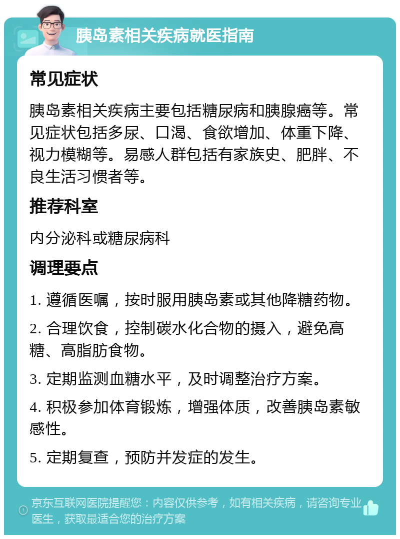 胰岛素相关疾病就医指南 常见症状 胰岛素相关疾病主要包括糖尿病和胰腺癌等。常见症状包括多尿、口渴、食欲增加、体重下降、视力模糊等。易感人群包括有家族史、肥胖、不良生活习惯者等。 推荐科室 内分泌科或糖尿病科 调理要点 1. 遵循医嘱，按时服用胰岛素或其他降糖药物。 2. 合理饮食，控制碳水化合物的摄入，避免高糖、高脂肪食物。 3. 定期监测血糖水平，及时调整治疗方案。 4. 积极参加体育锻炼，增强体质，改善胰岛素敏感性。 5. 定期复查，预防并发症的发生。