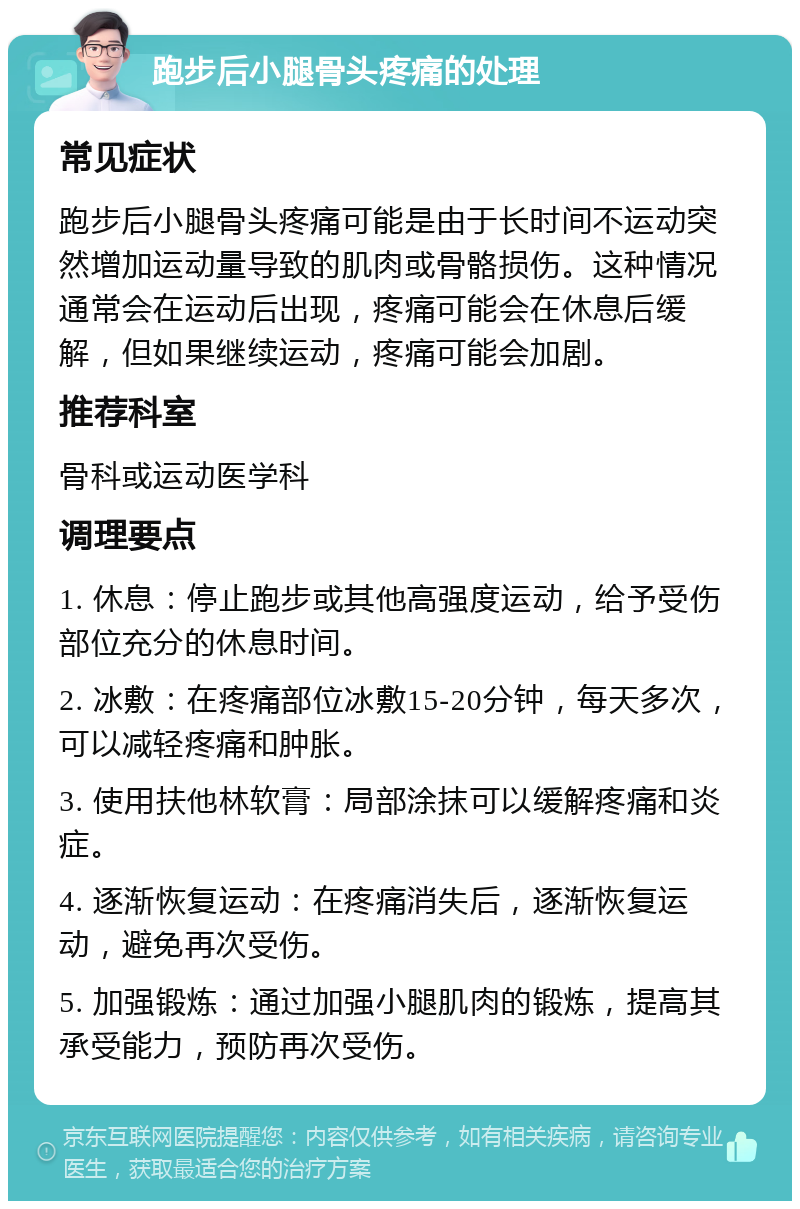 跑步后小腿骨头疼痛的处理 常见症状 跑步后小腿骨头疼痛可能是由于长时间不运动突然增加运动量导致的肌肉或骨骼损伤。这种情况通常会在运动后出现，疼痛可能会在休息后缓解，但如果继续运动，疼痛可能会加剧。 推荐科室 骨科或运动医学科 调理要点 1. 休息：停止跑步或其他高强度运动，给予受伤部位充分的休息时间。 2. 冰敷：在疼痛部位冰敷15-20分钟，每天多次，可以减轻疼痛和肿胀。 3. 使用扶他林软膏：局部涂抹可以缓解疼痛和炎症。 4. 逐渐恢复运动：在疼痛消失后，逐渐恢复运动，避免再次受伤。 5. 加强锻炼：通过加强小腿肌肉的锻炼，提高其承受能力，预防再次受伤。