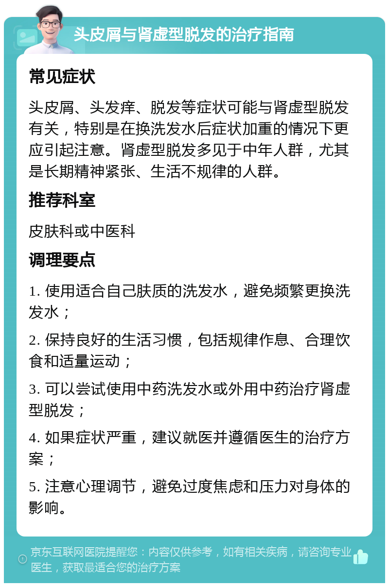 头皮屑与肾虚型脱发的治疗指南 常见症状 头皮屑、头发痒、脱发等症状可能与肾虚型脱发有关，特别是在换洗发水后症状加重的情况下更应引起注意。肾虚型脱发多见于中年人群，尤其是长期精神紧张、生活不规律的人群。 推荐科室 皮肤科或中医科 调理要点 1. 使用适合自己肤质的洗发水，避免频繁更换洗发水； 2. 保持良好的生活习惯，包括规律作息、合理饮食和适量运动； 3. 可以尝试使用中药洗发水或外用中药治疗肾虚型脱发； 4. 如果症状严重，建议就医并遵循医生的治疗方案； 5. 注意心理调节，避免过度焦虑和压力对身体的影响。