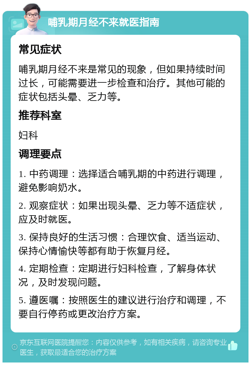 哺乳期月经不来就医指南 常见症状 哺乳期月经不来是常见的现象，但如果持续时间过长，可能需要进一步检查和治疗。其他可能的症状包括头晕、乏力等。 推荐科室 妇科 调理要点 1. 中药调理：选择适合哺乳期的中药进行调理，避免影响奶水。 2. 观察症状：如果出现头晕、乏力等不适症状，应及时就医。 3. 保持良好的生活习惯：合理饮食、适当运动、保持心情愉快等都有助于恢复月经。 4. 定期检查：定期进行妇科检查，了解身体状况，及时发现问题。 5. 遵医嘱：按照医生的建议进行治疗和调理，不要自行停药或更改治疗方案。