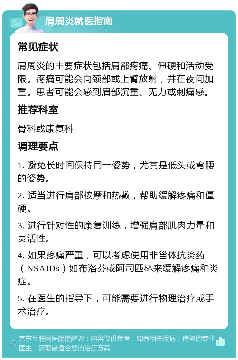 肩周炎就医指南 常见症状 肩周炎的主要症状包括肩部疼痛、僵硬和活动受限。疼痛可能会向颈部或上臂放射，并在夜间加重。患者可能会感到肩部沉重、无力或刺痛感。 推荐科室 骨科或康复科 调理要点 1. 避免长时间保持同一姿势，尤其是低头或弯腰的姿势。 2. 适当进行肩部按摩和热敷，帮助缓解疼痛和僵硬。 3. 进行针对性的康复训练，增强肩部肌肉力量和灵活性。 4. 如果疼痛严重，可以考虑使用非甾体抗炎药（NSAIDs）如布洛芬或阿司匹林来缓解疼痛和炎症。 5. 在医生的指导下，可能需要进行物理治疗或手术治疗。