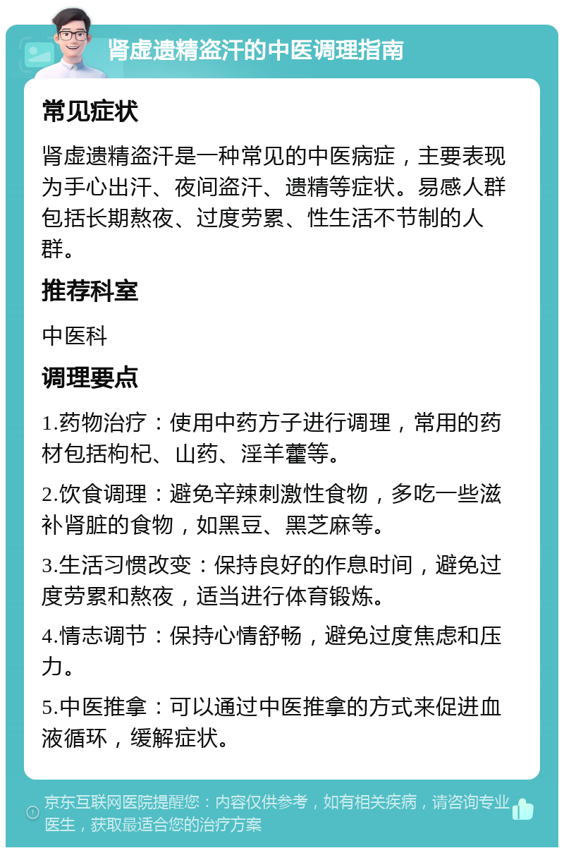 肾虚遗精盗汗的中医调理指南 常见症状 肾虚遗精盗汗是一种常见的中医病症，主要表现为手心出汗、夜间盗汗、遗精等症状。易感人群包括长期熬夜、过度劳累、性生活不节制的人群。 推荐科室 中医科 调理要点 1.药物治疗：使用中药方子进行调理，常用的药材包括枸杞、山药、淫羊藿等。 2.饮食调理：避免辛辣刺激性食物，多吃一些滋补肾脏的食物，如黑豆、黑芝麻等。 3.生活习惯改变：保持良好的作息时间，避免过度劳累和熬夜，适当进行体育锻炼。 4.情志调节：保持心情舒畅，避免过度焦虑和压力。 5.中医推拿：可以通过中医推拿的方式来促进血液循环，缓解症状。