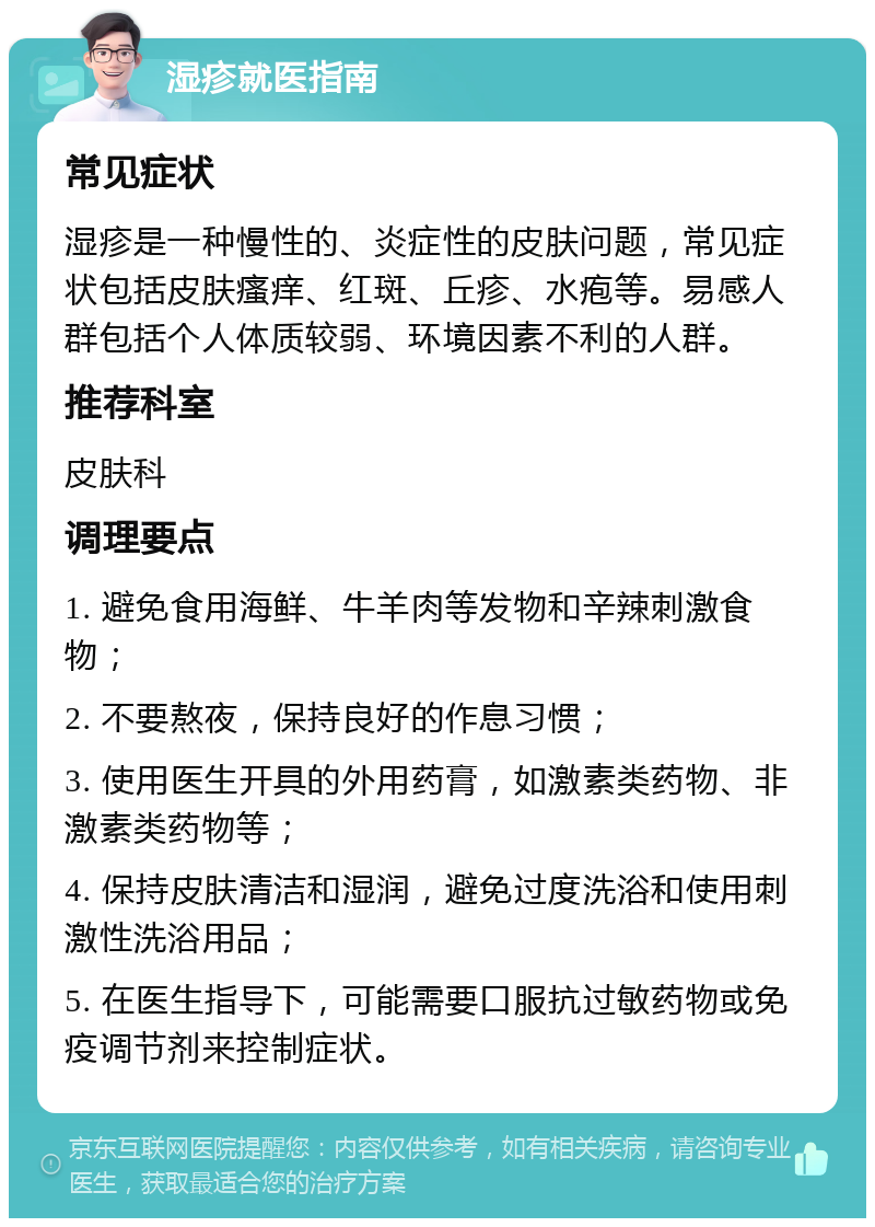 湿疹就医指南 常见症状 湿疹是一种慢性的、炎症性的皮肤问题，常见症状包括皮肤瘙痒、红斑、丘疹、水疱等。易感人群包括个人体质较弱、环境因素不利的人群。 推荐科室 皮肤科 调理要点 1. 避免食用海鲜、牛羊肉等发物和辛辣刺激食物； 2. 不要熬夜，保持良好的作息习惯； 3. 使用医生开具的外用药膏，如激素类药物、非激素类药物等； 4. 保持皮肤清洁和湿润，避免过度洗浴和使用刺激性洗浴用品； 5. 在医生指导下，可能需要口服抗过敏药物或免疫调节剂来控制症状。