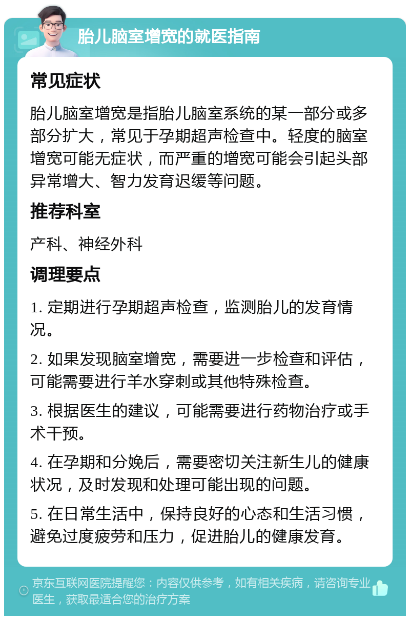 胎儿脑室增宽的就医指南 常见症状 胎儿脑室增宽是指胎儿脑室系统的某一部分或多部分扩大，常见于孕期超声检查中。轻度的脑室增宽可能无症状，而严重的增宽可能会引起头部异常增大、智力发育迟缓等问题。 推荐科室 产科、神经外科 调理要点 1. 定期进行孕期超声检查，监测胎儿的发育情况。 2. 如果发现脑室增宽，需要进一步检查和评估，可能需要进行羊水穿刺或其他特殊检查。 3. 根据医生的建议，可能需要进行药物治疗或手术干预。 4. 在孕期和分娩后，需要密切关注新生儿的健康状况，及时发现和处理可能出现的问题。 5. 在日常生活中，保持良好的心态和生活习惯，避免过度疲劳和压力，促进胎儿的健康发育。