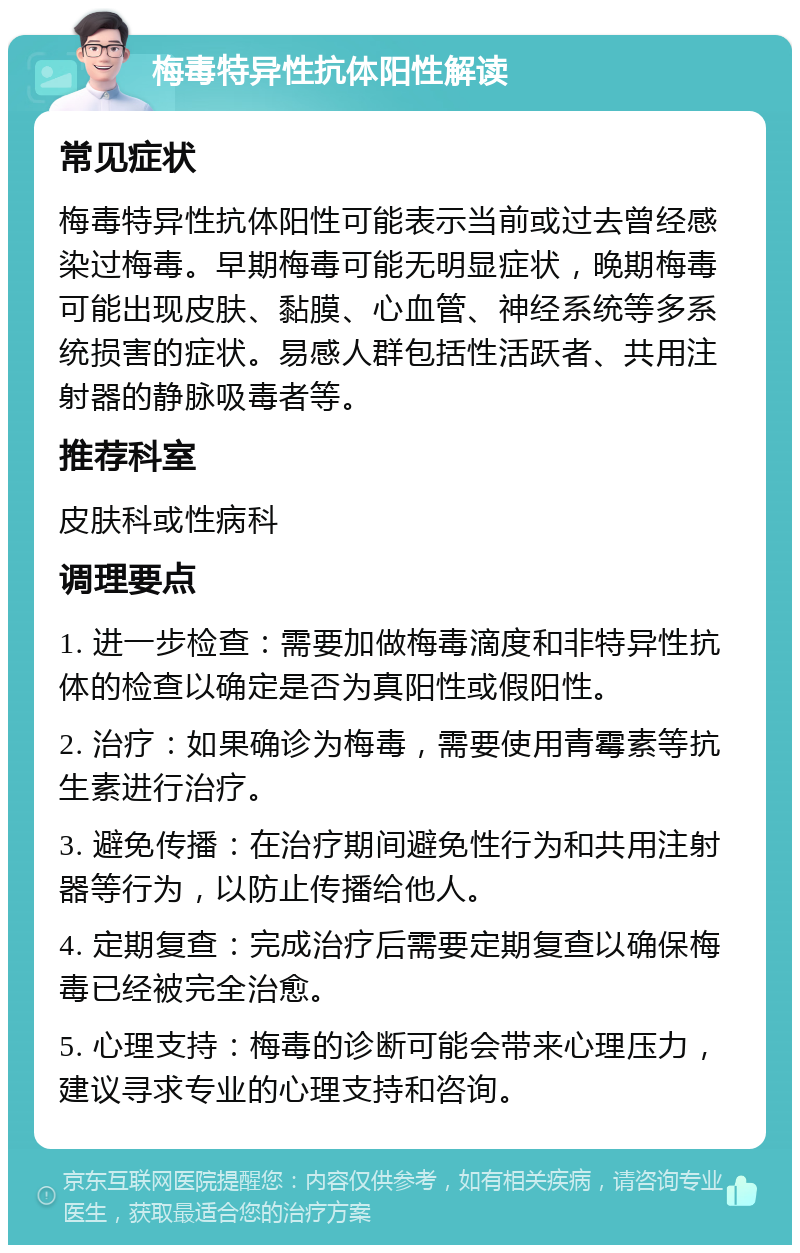 梅毒特异性抗体阳性解读 常见症状 梅毒特异性抗体阳性可能表示当前或过去曾经感染过梅毒。早期梅毒可能无明显症状，晚期梅毒可能出现皮肤、黏膜、心血管、神经系统等多系统损害的症状。易感人群包括性活跃者、共用注射器的静脉吸毒者等。 推荐科室 皮肤科或性病科 调理要点 1. 进一步检查：需要加做梅毒滴度和非特异性抗体的检查以确定是否为真阳性或假阳性。 2. 治疗：如果确诊为梅毒，需要使用青霉素等抗生素进行治疗。 3. 避免传播：在治疗期间避免性行为和共用注射器等行为，以防止传播给他人。 4. 定期复查：完成治疗后需要定期复查以确保梅毒已经被完全治愈。 5. 心理支持：梅毒的诊断可能会带来心理压力，建议寻求专业的心理支持和咨询。