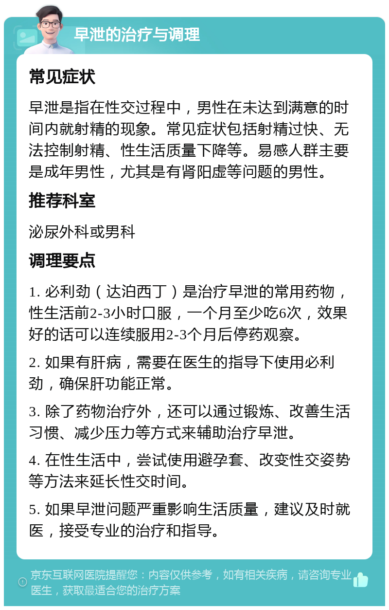 早泄的治疗与调理 常见症状 早泄是指在性交过程中，男性在未达到满意的时间内就射精的现象。常见症状包括射精过快、无法控制射精、性生活质量下降等。易感人群主要是成年男性，尤其是有肾阳虚等问题的男性。 推荐科室 泌尿外科或男科 调理要点 1. 必利劲（达泊西丁）是治疗早泄的常用药物，性生活前2-3小时口服，一个月至少吃6次，效果好的话可以连续服用2-3个月后停药观察。 2. 如果有肝病，需要在医生的指导下使用必利劲，确保肝功能正常。 3. 除了药物治疗外，还可以通过锻炼、改善生活习惯、减少压力等方式来辅助治疗早泄。 4. 在性生活中，尝试使用避孕套、改变性交姿势等方法来延长性交时间。 5. 如果早泄问题严重影响生活质量，建议及时就医，接受专业的治疗和指导。