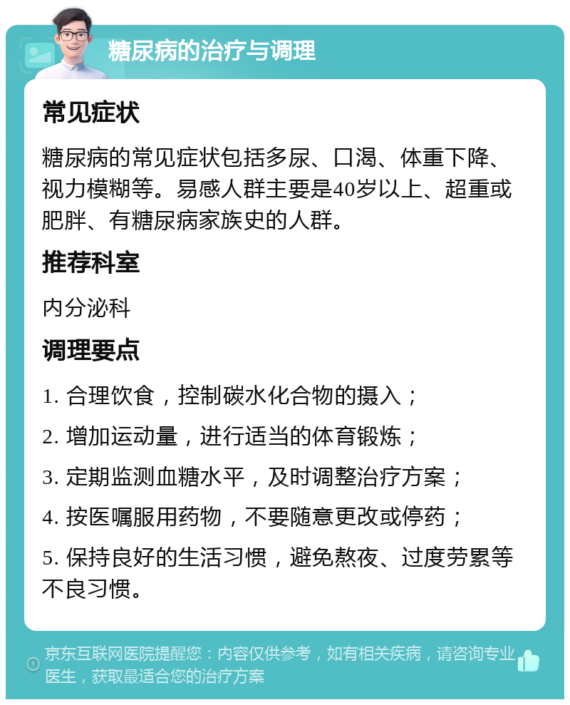 糖尿病的治疗与调理 常见症状 糖尿病的常见症状包括多尿、口渴、体重下降、视力模糊等。易感人群主要是40岁以上、超重或肥胖、有糖尿病家族史的人群。 推荐科室 内分泌科 调理要点 1. 合理饮食，控制碳水化合物的摄入； 2. 增加运动量，进行适当的体育锻炼； 3. 定期监测血糖水平，及时调整治疗方案； 4. 按医嘱服用药物，不要随意更改或停药； 5. 保持良好的生活习惯，避免熬夜、过度劳累等不良习惯。