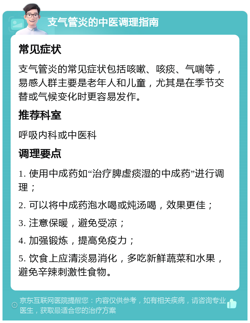 支气管炎的中医调理指南 常见症状 支气管炎的常见症状包括咳嗽、咳痰、气喘等，易感人群主要是老年人和儿童，尤其是在季节交替或气候变化时更容易发作。 推荐科室 呼吸内科或中医科 调理要点 1. 使用中成药如“治疗脾虚痰湿的中成药”进行调理； 2. 可以将中成药泡水喝或炖汤喝，效果更佳； 3. 注意保暖，避免受凉； 4. 加强锻炼，提高免疫力； 5. 饮食上应清淡易消化，多吃新鲜蔬菜和水果，避免辛辣刺激性食物。