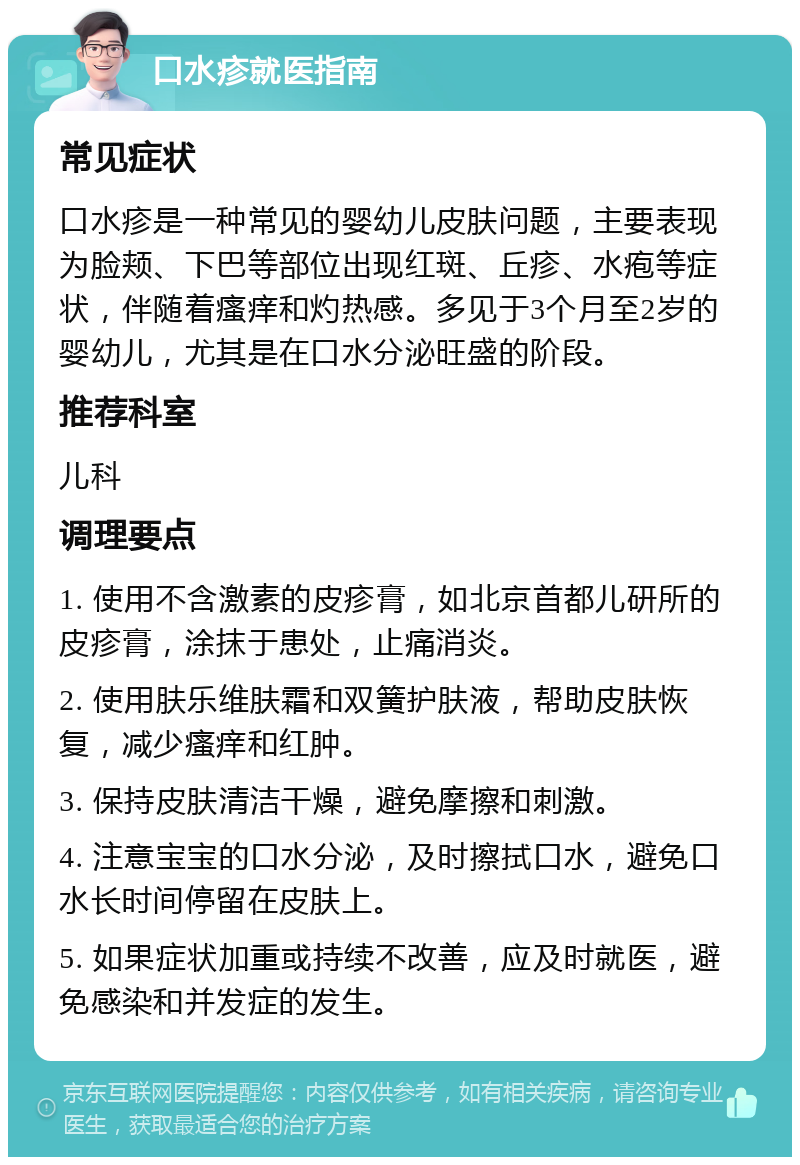 口水疹就医指南 常见症状 口水疹是一种常见的婴幼儿皮肤问题，主要表现为脸颊、下巴等部位出现红斑、丘疹、水疱等症状，伴随着瘙痒和灼热感。多见于3个月至2岁的婴幼儿，尤其是在口水分泌旺盛的阶段。 推荐科室 儿科 调理要点 1. 使用不含激素的皮疹膏，如北京首都儿研所的皮疹膏，涂抹于患处，止痛消炎。 2. 使用肤乐维肤霜和双簧护肤液，帮助皮肤恢复，减少瘙痒和红肿。 3. 保持皮肤清洁干燥，避免摩擦和刺激。 4. 注意宝宝的口水分泌，及时擦拭口水，避免口水长时间停留在皮肤上。 5. 如果症状加重或持续不改善，应及时就医，避免感染和并发症的发生。