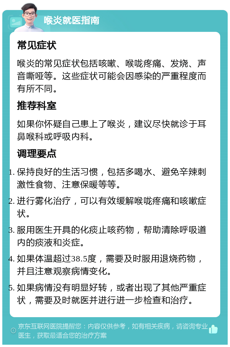 喉炎就医指南 常见症状 喉炎的常见症状包括咳嗽、喉咙疼痛、发烧、声音嘶哑等。这些症状可能会因感染的严重程度而有所不同。 推荐科室 如果你怀疑自己患上了喉炎，建议尽快就诊于耳鼻喉科或呼吸内科。 调理要点 保持良好的生活习惯，包括多喝水、避免辛辣刺激性食物、注意保暖等等。 进行雾化治疗，可以有效缓解喉咙疼痛和咳嗽症状。 服用医生开具的化痰止咳药物，帮助清除呼吸道内的痰液和炎症。 如果体温超过38.5度，需要及时服用退烧药物，并且注意观察病情变化。 如果病情没有明显好转，或者出现了其他严重症状，需要及时就医并进行进一步检查和治疗。