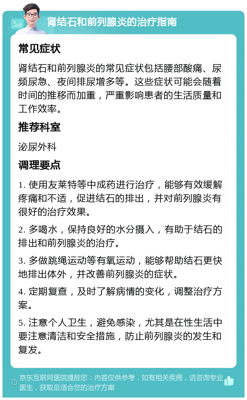 肾结石和前列腺炎的治疗指南 常见症状 肾结石和前列腺炎的常见症状包括腰部酸痛、尿频尿急、夜间排尿增多等。这些症状可能会随着时间的推移而加重，严重影响患者的生活质量和工作效率。 推荐科室 泌尿外科 调理要点 1. 使用友莱特等中成药进行治疗，能够有效缓解疼痛和不适，促进结石的排出，并对前列腺炎有很好的治疗效果。 2. 多喝水，保持良好的水分摄入，有助于结石的排出和前列腺炎的治疗。 3. 多做跳绳运动等有氧运动，能够帮助结石更快地排出体外，并改善前列腺炎的症状。 4. 定期复查，及时了解病情的变化，调整治疗方案。 5. 注意个人卫生，避免感染，尤其是在性生活中要注意清洁和安全措施，防止前列腺炎的发生和复发。