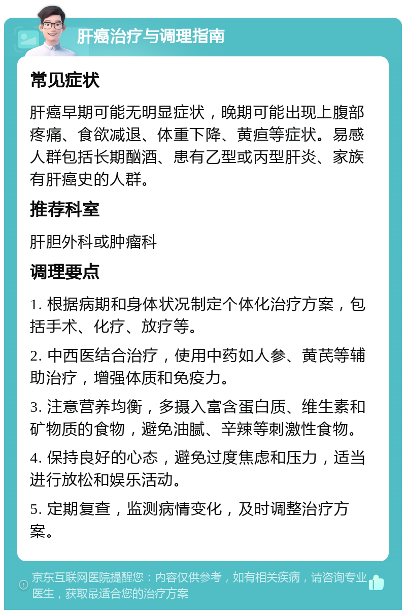 肝癌治疗与调理指南 常见症状 肝癌早期可能无明显症状，晚期可能出现上腹部疼痛、食欲减退、体重下降、黄疸等症状。易感人群包括长期酗酒、患有乙型或丙型肝炎、家族有肝癌史的人群。 推荐科室 肝胆外科或肿瘤科 调理要点 1. 根据病期和身体状况制定个体化治疗方案，包括手术、化疗、放疗等。 2. 中西医结合治疗，使用中药如人参、黄芪等辅助治疗，增强体质和免疫力。 3. 注意营养均衡，多摄入富含蛋白质、维生素和矿物质的食物，避免油腻、辛辣等刺激性食物。 4. 保持良好的心态，避免过度焦虑和压力，适当进行放松和娱乐活动。 5. 定期复查，监测病情变化，及时调整治疗方案。