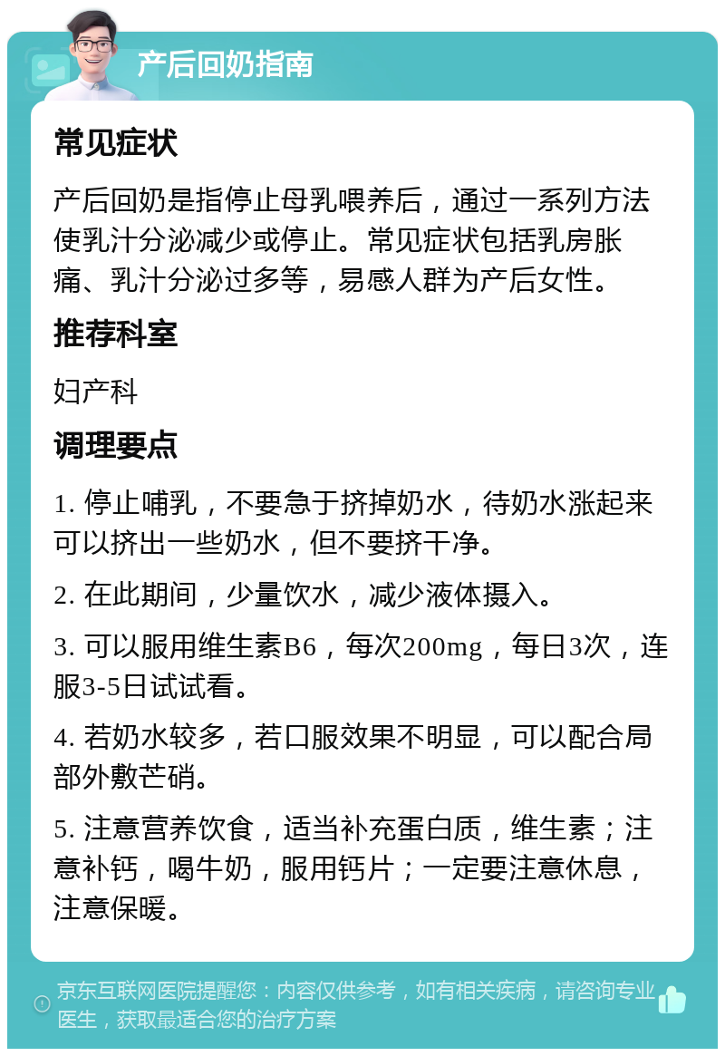 产后回奶指南 常见症状 产后回奶是指停止母乳喂养后，通过一系列方法使乳汁分泌减少或停止。常见症状包括乳房胀痛、乳汁分泌过多等，易感人群为产后女性。 推荐科室 妇产科 调理要点 1. 停止哺乳，不要急于挤掉奶水，待奶水涨起来可以挤出一些奶水，但不要挤干净。 2. 在此期间，少量饮水，减少液体摄入。 3. 可以服用维生素B6，每次200mg，每日3次，连服3-5日试试看。 4. 若奶水较多，若口服效果不明显，可以配合局部外敷芒硝。 5. 注意营养饮食，适当补充蛋白质，维生素；注意补钙，喝牛奶，服用钙片；一定要注意休息，注意保暖。