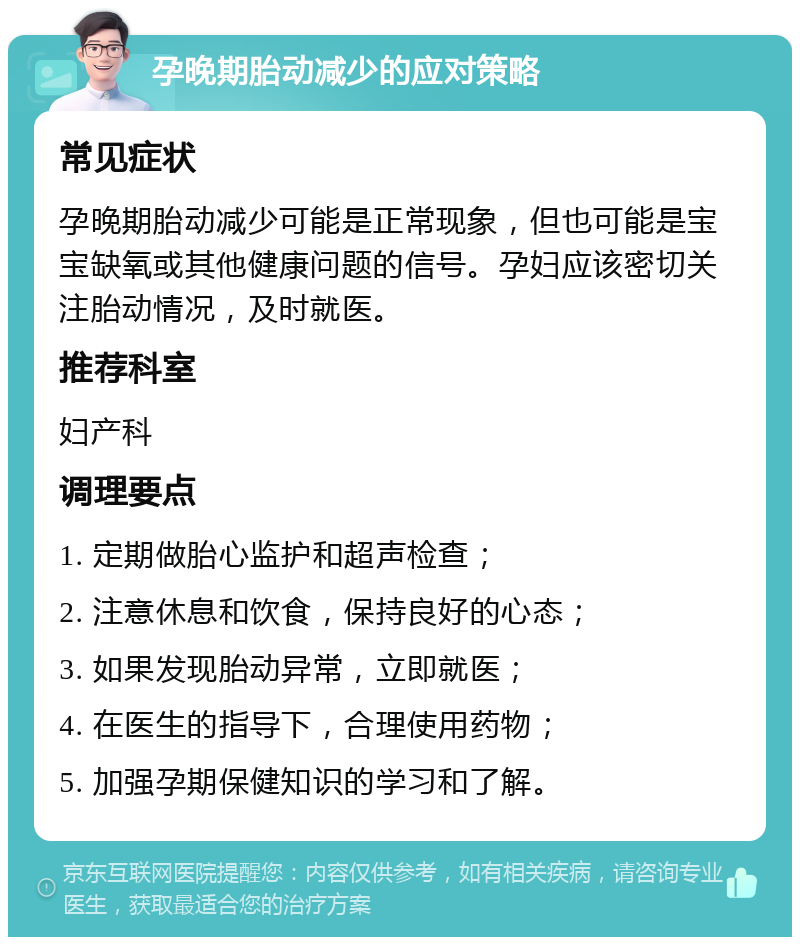 孕晚期胎动减少的应对策略 常见症状 孕晚期胎动减少可能是正常现象，但也可能是宝宝缺氧或其他健康问题的信号。孕妇应该密切关注胎动情况，及时就医。 推荐科室 妇产科 调理要点 1. 定期做胎心监护和超声检查； 2. 注意休息和饮食，保持良好的心态； 3. 如果发现胎动异常，立即就医； 4. 在医生的指导下，合理使用药物； 5. 加强孕期保健知识的学习和了解。