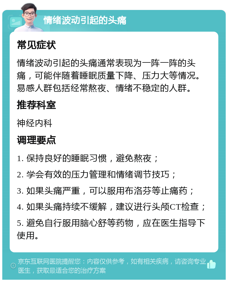 情绪波动引起的头痛 常见症状 情绪波动引起的头痛通常表现为一阵一阵的头痛，可能伴随着睡眠质量下降、压力大等情况。易感人群包括经常熬夜、情绪不稳定的人群。 推荐科室 神经内科 调理要点 1. 保持良好的睡眠习惯，避免熬夜； 2. 学会有效的压力管理和情绪调节技巧； 3. 如果头痛严重，可以服用布洛芬等止痛药； 4. 如果头痛持续不缓解，建议进行头颅CT检查； 5. 避免自行服用脑心舒等药物，应在医生指导下使用。