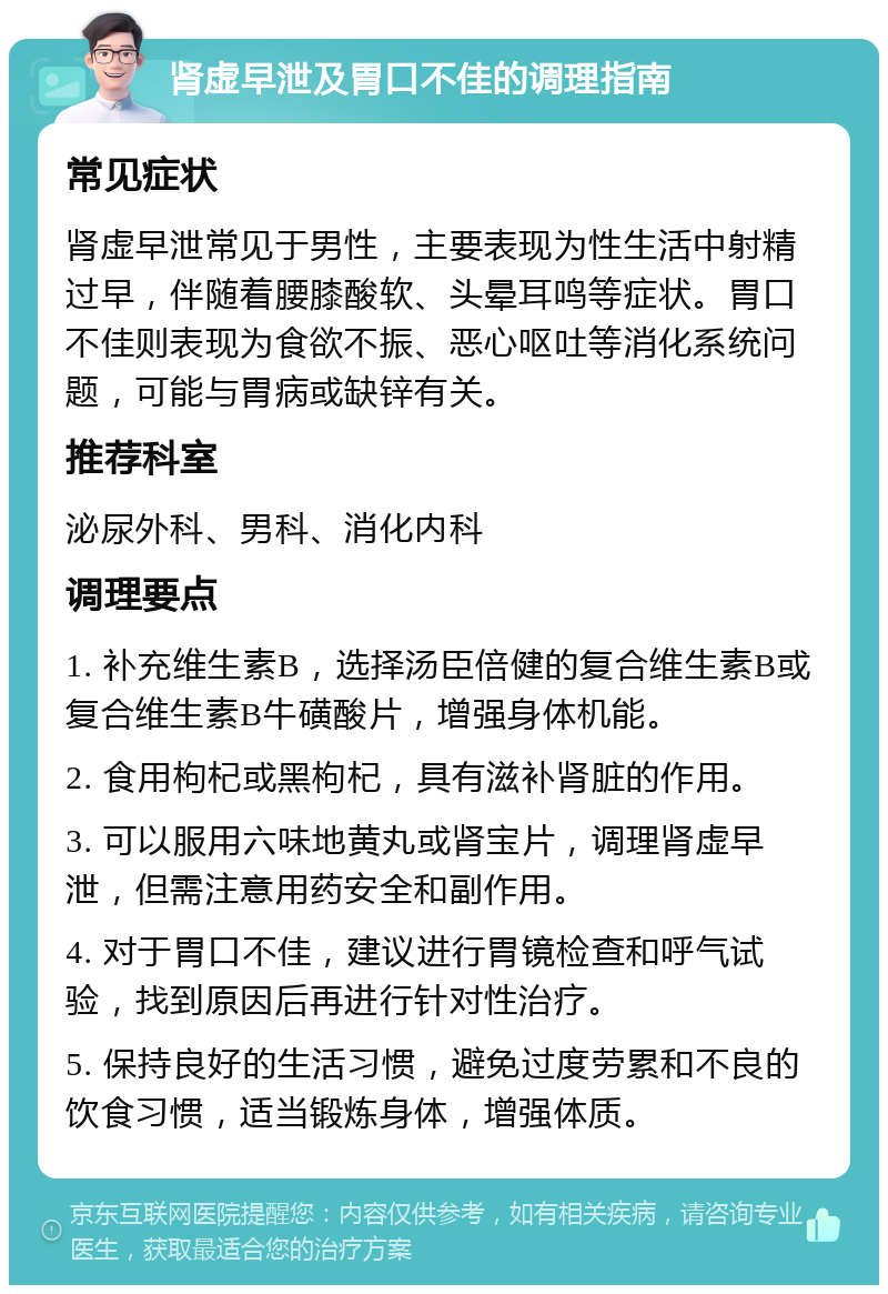 肾虚早泄及胃口不佳的调理指南 常见症状 肾虚早泄常见于男性，主要表现为性生活中射精过早，伴随着腰膝酸软、头晕耳鸣等症状。胃口不佳则表现为食欲不振、恶心呕吐等消化系统问题，可能与胃病或缺锌有关。 推荐科室 泌尿外科、男科、消化内科 调理要点 1. 补充维生素B，选择汤臣倍健的复合维生素B或复合维生素B牛磺酸片，增强身体机能。 2. 食用枸杞或黑枸杞，具有滋补肾脏的作用。 3. 可以服用六味地黄丸或肾宝片，调理肾虚早泄，但需注意用药安全和副作用。 4. 对于胃口不佳，建议进行胃镜检查和呼气试验，找到原因后再进行针对性治疗。 5. 保持良好的生活习惯，避免过度劳累和不良的饮食习惯，适当锻炼身体，增强体质。