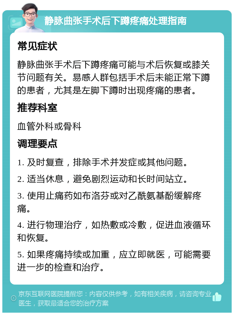 静脉曲张手术后下蹲疼痛处理指南 常见症状 静脉曲张手术后下蹲疼痛可能与术后恢复或膝关节问题有关。易感人群包括手术后未能正常下蹲的患者，尤其是左脚下蹲时出现疼痛的患者。 推荐科室 血管外科或骨科 调理要点 1. 及时复查，排除手术并发症或其他问题。 2. 适当休息，避免剧烈运动和长时间站立。 3. 使用止痛药如布洛芬或对乙酰氨基酚缓解疼痛。 4. 进行物理治疗，如热敷或冷敷，促进血液循环和恢复。 5. 如果疼痛持续或加重，应立即就医，可能需要进一步的检查和治疗。