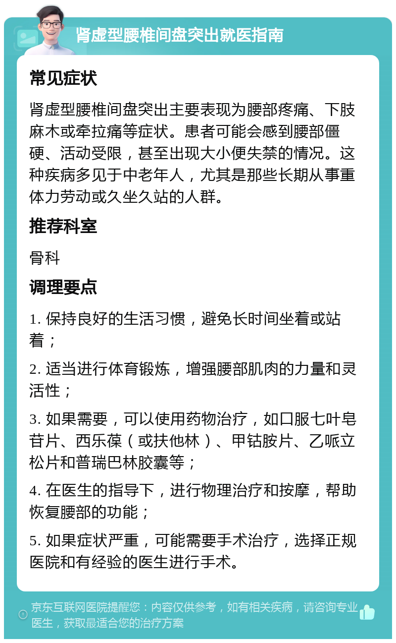 肾虚型腰椎间盘突出就医指南 常见症状 肾虚型腰椎间盘突出主要表现为腰部疼痛、下肢麻木或牵拉痛等症状。患者可能会感到腰部僵硬、活动受限，甚至出现大小便失禁的情况。这种疾病多见于中老年人，尤其是那些长期从事重体力劳动或久坐久站的人群。 推荐科室 骨科 调理要点 1. 保持良好的生活习惯，避免长时间坐着或站着； 2. 适当进行体育锻炼，增强腰部肌肉的力量和灵活性； 3. 如果需要，可以使用药物治疗，如口服七叶皂苷片、西乐葆（或扶他林）、甲钴胺片、乙哌立松片和普瑞巴林胶囊等； 4. 在医生的指导下，进行物理治疗和按摩，帮助恢复腰部的功能； 5. 如果症状严重，可能需要手术治疗，选择正规医院和有经验的医生进行手术。