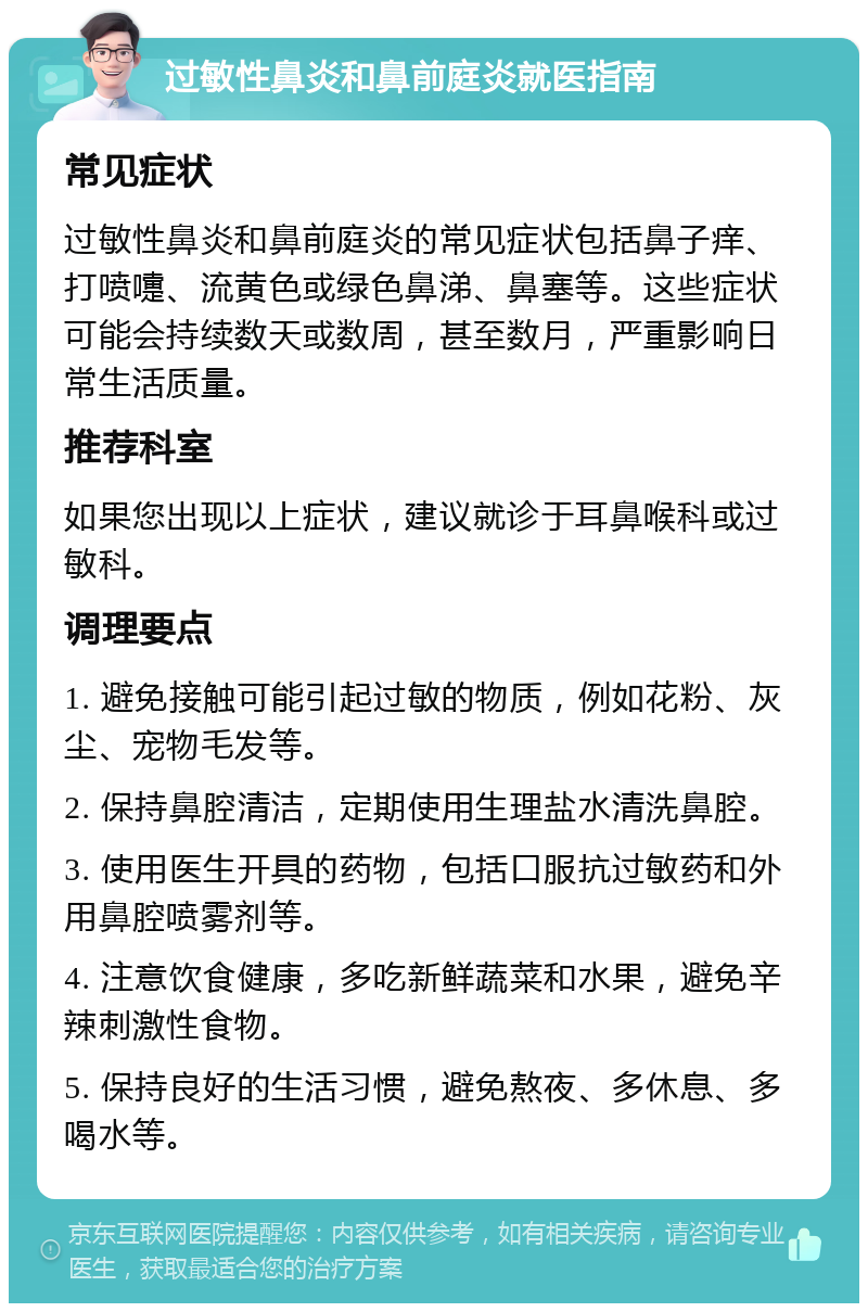 过敏性鼻炎和鼻前庭炎就医指南 常见症状 过敏性鼻炎和鼻前庭炎的常见症状包括鼻子痒、打喷嚏、流黄色或绿色鼻涕、鼻塞等。这些症状可能会持续数天或数周，甚至数月，严重影响日常生活质量。 推荐科室 如果您出现以上症状，建议就诊于耳鼻喉科或过敏科。 调理要点 1. 避免接触可能引起过敏的物质，例如花粉、灰尘、宠物毛发等。 2. 保持鼻腔清洁，定期使用生理盐水清洗鼻腔。 3. 使用医生开具的药物，包括口服抗过敏药和外用鼻腔喷雾剂等。 4. 注意饮食健康，多吃新鲜蔬菜和水果，避免辛辣刺激性食物。 5. 保持良好的生活习惯，避免熬夜、多休息、多喝水等。