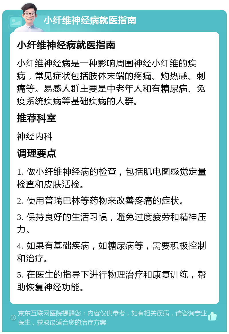 小纤维神经病就医指南 小纤维神经病就医指南 小纤维神经病是一种影响周围神经小纤维的疾病，常见症状包括肢体末端的疼痛、灼热感、刺痛等。易感人群主要是中老年人和有糖尿病、免疫系统疾病等基础疾病的人群。 推荐科室 神经内科 调理要点 1. 做小纤维神经病的检查，包括肌电图感觉定量检查和皮肤活检。 2. 使用普瑞巴林等药物来改善疼痛的症状。 3. 保持良好的生活习惯，避免过度疲劳和精神压力。 4. 如果有基础疾病，如糖尿病等，需要积极控制和治疗。 5. 在医生的指导下进行物理治疗和康复训练，帮助恢复神经功能。