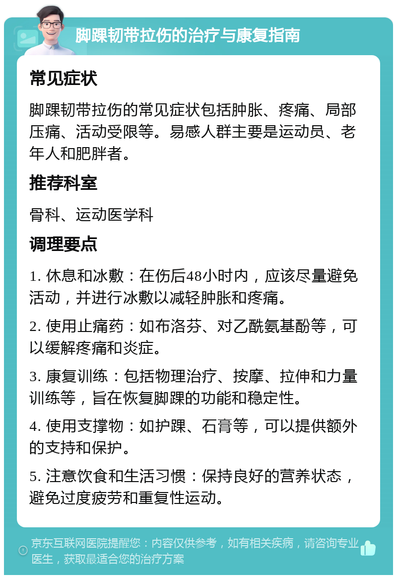 脚踝韧带拉伤的治疗与康复指南 常见症状 脚踝韧带拉伤的常见症状包括肿胀、疼痛、局部压痛、活动受限等。易感人群主要是运动员、老年人和肥胖者。 推荐科室 骨科、运动医学科 调理要点 1. 休息和冰敷：在伤后48小时内，应该尽量避免活动，并进行冰敷以减轻肿胀和疼痛。 2. 使用止痛药：如布洛芬、对乙酰氨基酚等，可以缓解疼痛和炎症。 3. 康复训练：包括物理治疗、按摩、拉伸和力量训练等，旨在恢复脚踝的功能和稳定性。 4. 使用支撑物：如护踝、石膏等，可以提供额外的支持和保护。 5. 注意饮食和生活习惯：保持良好的营养状态，避免过度疲劳和重复性运动。