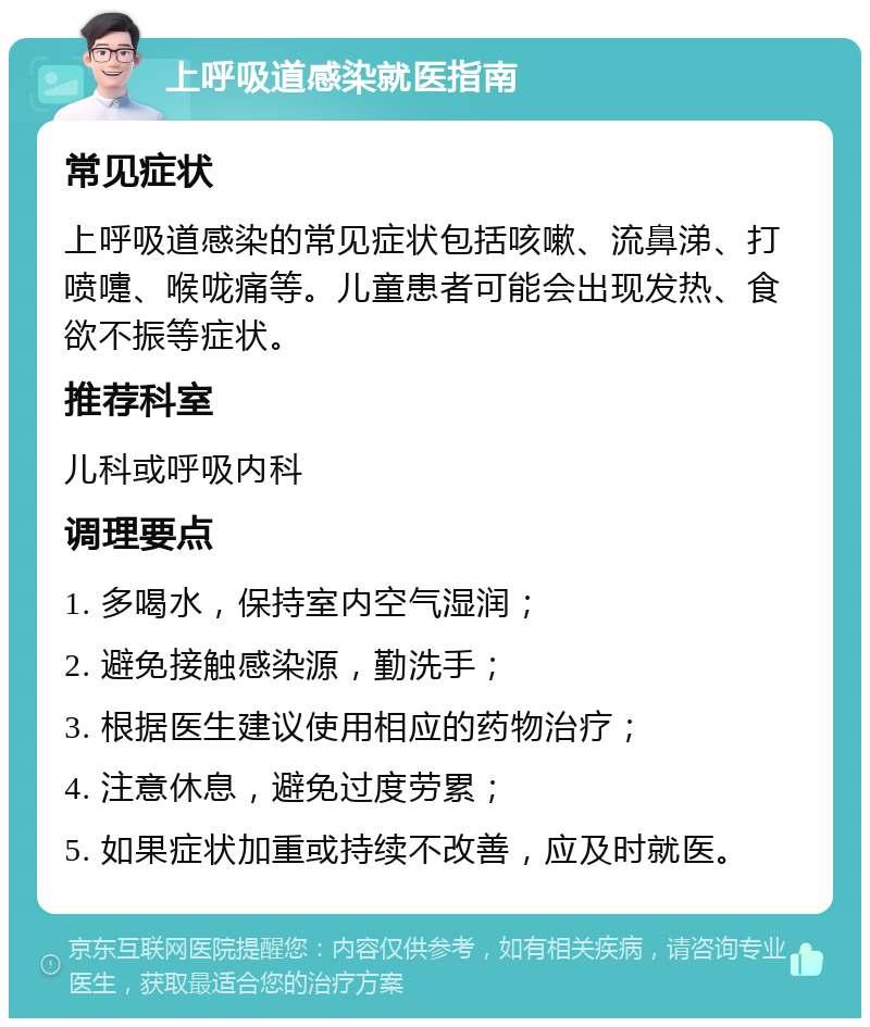 上呼吸道感染就医指南 常见症状 上呼吸道感染的常见症状包括咳嗽、流鼻涕、打喷嚏、喉咙痛等。儿童患者可能会出现发热、食欲不振等症状。 推荐科室 儿科或呼吸内科 调理要点 1. 多喝水，保持室内空气湿润； 2. 避免接触感染源，勤洗手； 3. 根据医生建议使用相应的药物治疗； 4. 注意休息，避免过度劳累； 5. 如果症状加重或持续不改善，应及时就医。