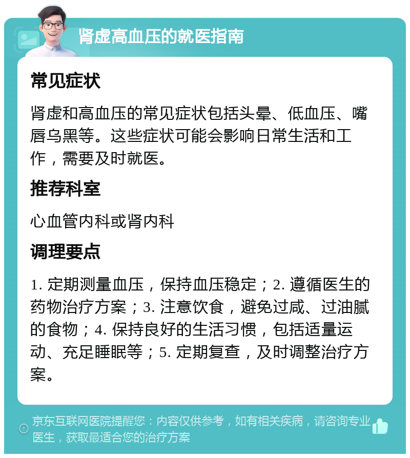 肾虚高血压的就医指南 常见症状 肾虚和高血压的常见症状包括头晕、低血压、嘴唇乌黑等。这些症状可能会影响日常生活和工作，需要及时就医。 推荐科室 心血管内科或肾内科 调理要点 1. 定期测量血压，保持血压稳定；2. 遵循医生的药物治疗方案；3. 注意饮食，避免过咸、过油腻的食物；4. 保持良好的生活习惯，包括适量运动、充足睡眠等；5. 定期复查，及时调整治疗方案。