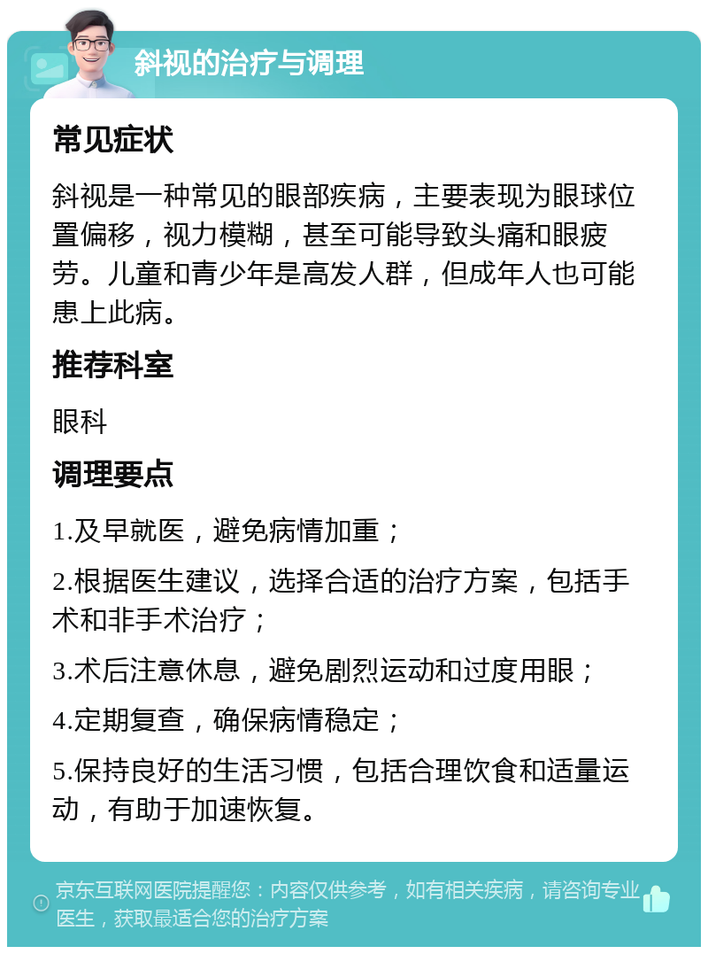 斜视的治疗与调理 常见症状 斜视是一种常见的眼部疾病，主要表现为眼球位置偏移，视力模糊，甚至可能导致头痛和眼疲劳。儿童和青少年是高发人群，但成年人也可能患上此病。 推荐科室 眼科 调理要点 1.及早就医，避免病情加重； 2.根据医生建议，选择合适的治疗方案，包括手术和非手术治疗； 3.术后注意休息，避免剧烈运动和过度用眼； 4.定期复查，确保病情稳定； 5.保持良好的生活习惯，包括合理饮食和适量运动，有助于加速恢复。