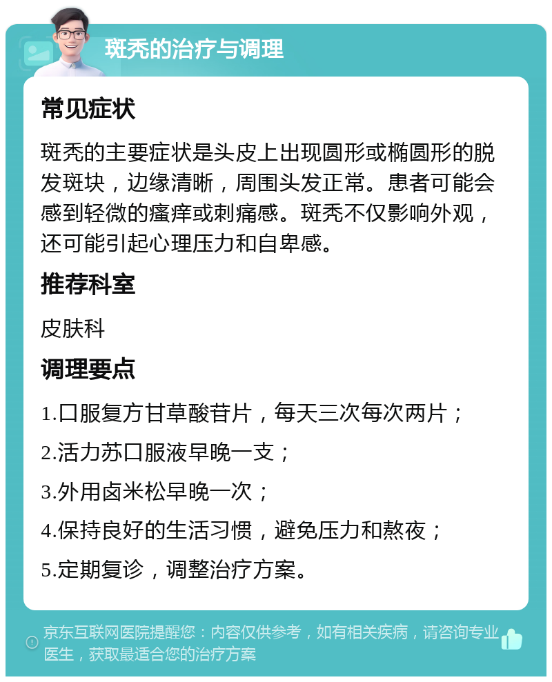 斑秃的治疗与调理 常见症状 斑秃的主要症状是头皮上出现圆形或椭圆形的脱发斑块，边缘清晰，周围头发正常。患者可能会感到轻微的瘙痒或刺痛感。斑秃不仅影响外观，还可能引起心理压力和自卑感。 推荐科室 皮肤科 调理要点 1.口服复方甘草酸苷片，每天三次每次两片； 2.活力苏口服液早晚一支； 3.外用卤米松早晚一次； 4.保持良好的生活习惯，避免压力和熬夜； 5.定期复诊，调整治疗方案。