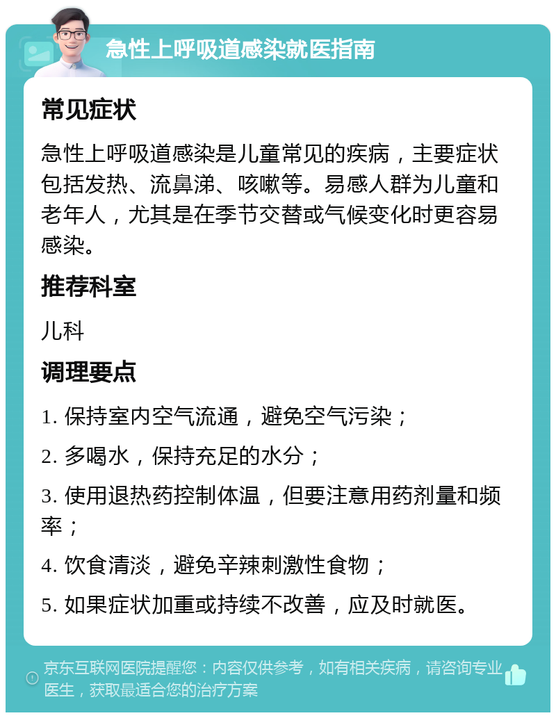 急性上呼吸道感染就医指南 常见症状 急性上呼吸道感染是儿童常见的疾病，主要症状包括发热、流鼻涕、咳嗽等。易感人群为儿童和老年人，尤其是在季节交替或气候变化时更容易感染。 推荐科室 儿科 调理要点 1. 保持室内空气流通，避免空气污染； 2. 多喝水，保持充足的水分； 3. 使用退热药控制体温，但要注意用药剂量和频率； 4. 饮食清淡，避免辛辣刺激性食物； 5. 如果症状加重或持续不改善，应及时就医。