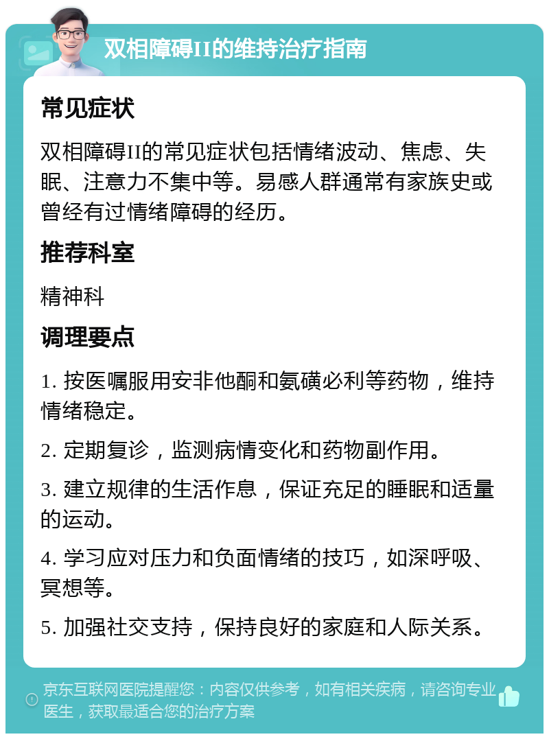 双相障碍II的维持治疗指南 常见症状 双相障碍II的常见症状包括情绪波动、焦虑、失眠、注意力不集中等。易感人群通常有家族史或曾经有过情绪障碍的经历。 推荐科室 精神科 调理要点 1. 按医嘱服用安非他酮和氨磺必利等药物，维持情绪稳定。 2. 定期复诊，监测病情变化和药物副作用。 3. 建立规律的生活作息，保证充足的睡眠和适量的运动。 4. 学习应对压力和负面情绪的技巧，如深呼吸、冥想等。 5. 加强社交支持，保持良好的家庭和人际关系。