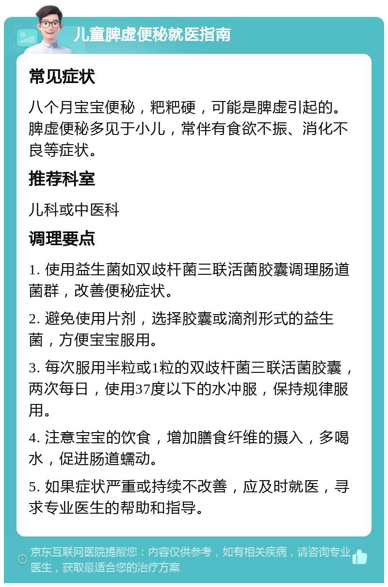 儿童脾虚便秘就医指南 常见症状 八个月宝宝便秘，粑粑硬，可能是脾虚引起的。脾虚便秘多见于小儿，常伴有食欲不振、消化不良等症状。 推荐科室 儿科或中医科 调理要点 1. 使用益生菌如双歧杆菌三联活菌胶囊调理肠道菌群，改善便秘症状。 2. 避免使用片剂，选择胶囊或滴剂形式的益生菌，方便宝宝服用。 3. 每次服用半粒或1粒的双歧杆菌三联活菌胶囊，两次每日，使用37度以下的水冲服，保持规律服用。 4. 注意宝宝的饮食，增加膳食纤维的摄入，多喝水，促进肠道蠕动。 5. 如果症状严重或持续不改善，应及时就医，寻求专业医生的帮助和指导。