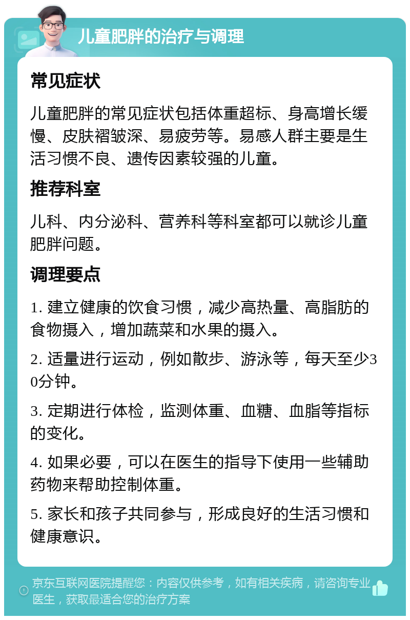 儿童肥胖的治疗与调理 常见症状 儿童肥胖的常见症状包括体重超标、身高增长缓慢、皮肤褶皱深、易疲劳等。易感人群主要是生活习惯不良、遗传因素较强的儿童。 推荐科室 儿科、内分泌科、营养科等科室都可以就诊儿童肥胖问题。 调理要点 1. 建立健康的饮食习惯，减少高热量、高脂肪的食物摄入，增加蔬菜和水果的摄入。 2. 适量进行运动，例如散步、游泳等，每天至少30分钟。 3. 定期进行体检，监测体重、血糖、血脂等指标的变化。 4. 如果必要，可以在医生的指导下使用一些辅助药物来帮助控制体重。 5. 家长和孩子共同参与，形成良好的生活习惯和健康意识。