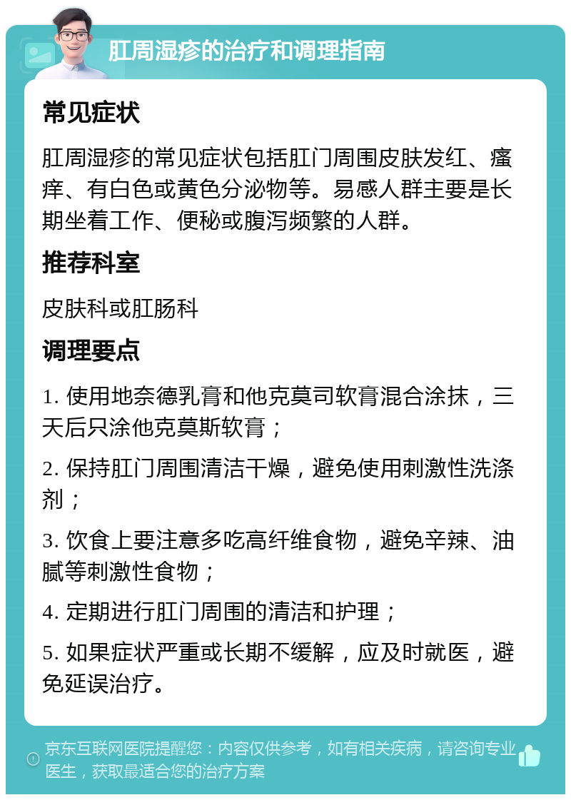 肛周湿疹的治疗和调理指南 常见症状 肛周湿疹的常见症状包括肛门周围皮肤发红、瘙痒、有白色或黄色分泌物等。易感人群主要是长期坐着工作、便秘或腹泻频繁的人群。 推荐科室 皮肤科或肛肠科 调理要点 1. 使用地奈德乳膏和他克莫司软膏混合涂抹，三天后只涂他克莫斯软膏； 2. 保持肛门周围清洁干燥，避免使用刺激性洗涤剂； 3. 饮食上要注意多吃高纤维食物，避免辛辣、油腻等刺激性食物； 4. 定期进行肛门周围的清洁和护理； 5. 如果症状严重或长期不缓解，应及时就医，避免延误治疗。