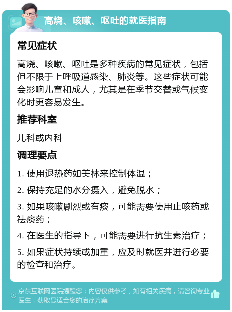 高烧、咳嗽、呕吐的就医指南 常见症状 高烧、咳嗽、呕吐是多种疾病的常见症状，包括但不限于上呼吸道感染、肺炎等。这些症状可能会影响儿童和成人，尤其是在季节交替或气候变化时更容易发生。 推荐科室 儿科或内科 调理要点 1. 使用退热药如美林来控制体温； 2. 保持充足的水分摄入，避免脱水； 3. 如果咳嗽剧烈或有痰，可能需要使用止咳药或祛痰药； 4. 在医生的指导下，可能需要进行抗生素治疗； 5. 如果症状持续或加重，应及时就医并进行必要的检查和治疗。