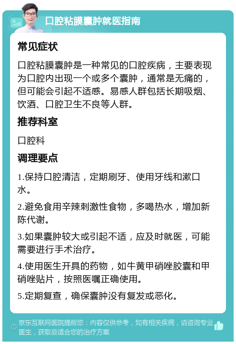 口腔粘膜囊肿就医指南 常见症状 口腔粘膜囊肿是一种常见的口腔疾病，主要表现为口腔内出现一个或多个囊肿，通常是无痛的，但可能会引起不适感。易感人群包括长期吸烟、饮酒、口腔卫生不良等人群。 推荐科室 口腔科 调理要点 1.保持口腔清洁，定期刷牙、使用牙线和漱口水。 2.避免食用辛辣刺激性食物，多喝热水，增加新陈代谢。 3.如果囊肿较大或引起不适，应及时就医，可能需要进行手术治疗。 4.使用医生开具的药物，如牛黄甲硝唑胶囊和甲硝唑贴片，按照医嘱正确使用。 5.定期复查，确保囊肿没有复发或恶化。