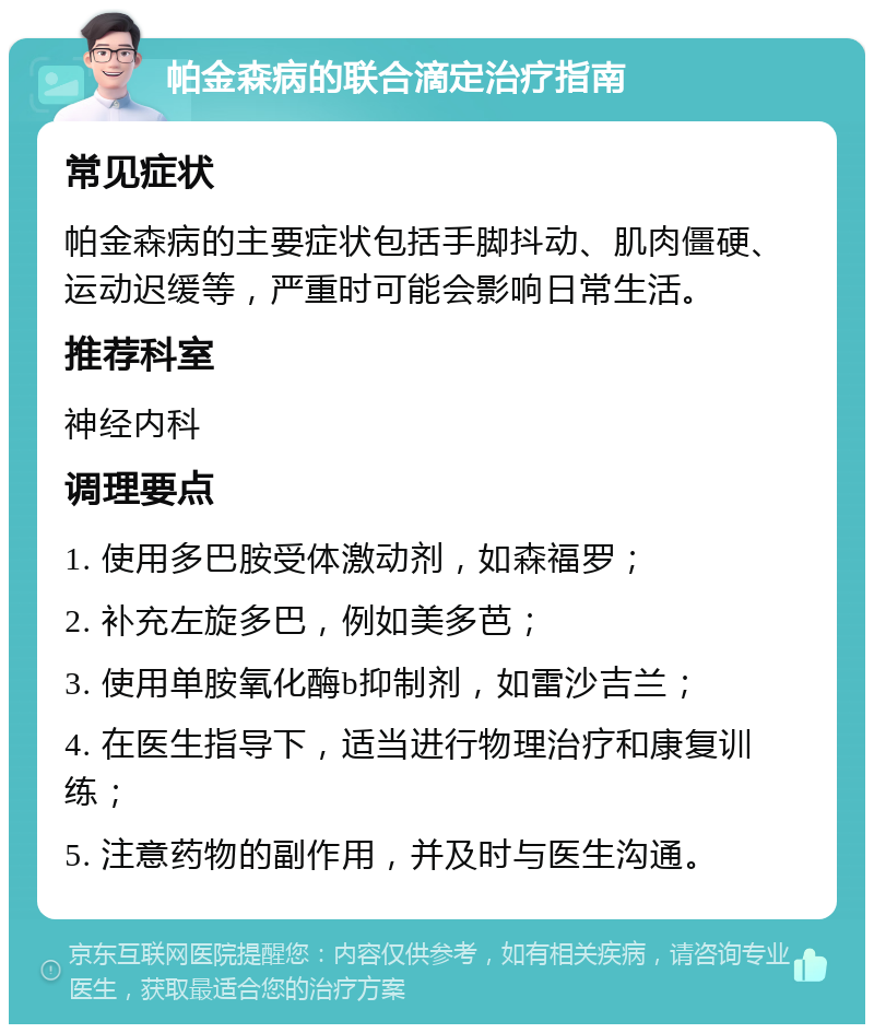 帕金森病的联合滴定治疗指南 常见症状 帕金森病的主要症状包括手脚抖动、肌肉僵硬、运动迟缓等，严重时可能会影响日常生活。 推荐科室 神经内科 调理要点 1. 使用多巴胺受体激动剂，如森福罗； 2. 补充左旋多巴，例如美多芭； 3. 使用单胺氧化酶b抑制剂，如雷沙吉兰； 4. 在医生指导下，适当进行物理治疗和康复训练； 5. 注意药物的副作用，并及时与医生沟通。