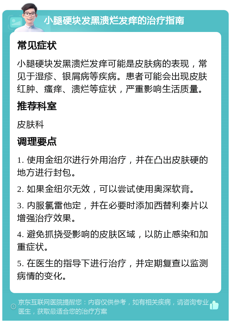 小腿硬块发黑溃烂发痒的治疗指南 常见症状 小腿硬块发黑溃烂发痒可能是皮肤病的表现，常见于湿疹、银屑病等疾病。患者可能会出现皮肤红肿、瘙痒、溃烂等症状，严重影响生活质量。 推荐科室 皮肤科 调理要点 1. 使用金纽尔进行外用治疗，并在凸出皮肤硬的地方进行封包。 2. 如果金纽尔无效，可以尝试使用奥深软膏。 3. 内服氯雷他定，并在必要时添加西替利秦片以增强治疗效果。 4. 避免抓挠受影响的皮肤区域，以防止感染和加重症状。 5. 在医生的指导下进行治疗，并定期复查以监测病情的变化。