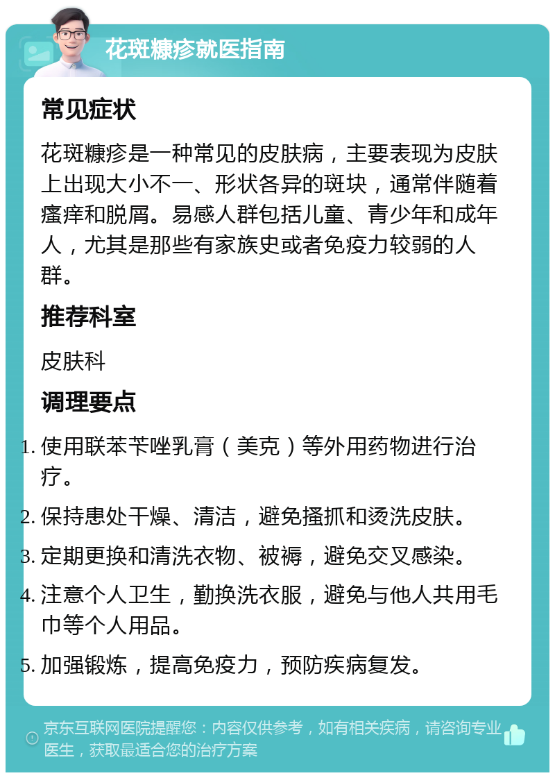 花斑糠疹就医指南 常见症状 花斑糠疹是一种常见的皮肤病，主要表现为皮肤上出现大小不一、形状各异的斑块，通常伴随着瘙痒和脱屑。易感人群包括儿童、青少年和成年人，尤其是那些有家族史或者免疫力较弱的人群。 推荐科室 皮肤科 调理要点 使用联苯苄唑乳膏（美克）等外用药物进行治疗。 保持患处干燥、清洁，避免搔抓和烫洗皮肤。 定期更换和清洗衣物、被褥，避免交叉感染。 注意个人卫生，勤换洗衣服，避免与他人共用毛巾等个人用品。 加强锻炼，提高免疫力，预防疾病复发。