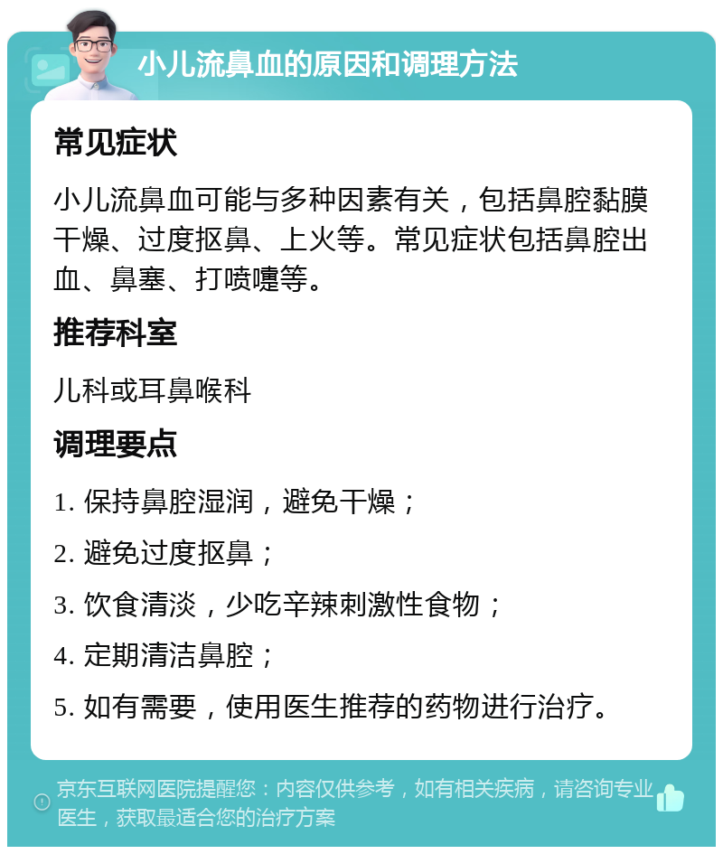 小儿流鼻血的原因和调理方法 常见症状 小儿流鼻血可能与多种因素有关，包括鼻腔黏膜干燥、过度抠鼻、上火等。常见症状包括鼻腔出血、鼻塞、打喷嚏等。 推荐科室 儿科或耳鼻喉科 调理要点 1. 保持鼻腔湿润，避免干燥； 2. 避免过度抠鼻； 3. 饮食清淡，少吃辛辣刺激性食物； 4. 定期清洁鼻腔； 5. 如有需要，使用医生推荐的药物进行治疗。