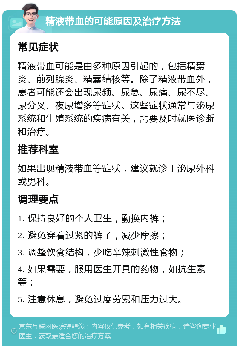 精液带血的可能原因及治疗方法 常见症状 精液带血可能是由多种原因引起的，包括精囊炎、前列腺炎、精囊结核等。除了精液带血外，患者可能还会出现尿频、尿急、尿痛、尿不尽、尿分叉、夜尿增多等症状。这些症状通常与泌尿系统和生殖系统的疾病有关，需要及时就医诊断和治疗。 推荐科室 如果出现精液带血等症状，建议就诊于泌尿外科或男科。 调理要点 1. 保持良好的个人卫生，勤换内裤； 2. 避免穿着过紧的裤子，减少摩擦； 3. 调整饮食结构，少吃辛辣刺激性食物； 4. 如果需要，服用医生开具的药物，如抗生素等； 5. 注意休息，避免过度劳累和压力过大。