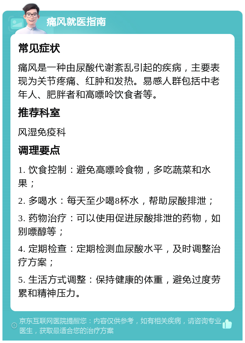 痛风就医指南 常见症状 痛风是一种由尿酸代谢紊乱引起的疾病，主要表现为关节疼痛、红肿和发热。易感人群包括中老年人、肥胖者和高嘌呤饮食者等。 推荐科室 风湿免疫科 调理要点 1. 饮食控制：避免高嘌呤食物，多吃蔬菜和水果； 2. 多喝水：每天至少喝8杯水，帮助尿酸排泄； 3. 药物治疗：可以使用促进尿酸排泄的药物，如别嘌醇等； 4. 定期检查：定期检测血尿酸水平，及时调整治疗方案； 5. 生活方式调整：保持健康的体重，避免过度劳累和精神压力。