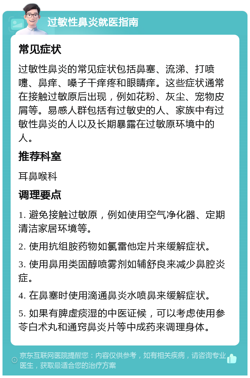 过敏性鼻炎就医指南 常见症状 过敏性鼻炎的常见症状包括鼻塞、流涕、打喷嚏、鼻痒、嗓子干痒疼和眼睛痒。这些症状通常在接触过敏原后出现，例如花粉、灰尘、宠物皮屑等。易感人群包括有过敏史的人、家族中有过敏性鼻炎的人以及长期暴露在过敏原环境中的人。 推荐科室 耳鼻喉科 调理要点 1. 避免接触过敏原，例如使用空气净化器、定期清洁家居环境等。 2. 使用抗组胺药物如氯雷他定片来缓解症状。 3. 使用鼻用类固醇喷雾剂如辅舒良来减少鼻腔炎症。 4. 在鼻塞时使用滴通鼻炎水喷鼻来缓解症状。 5. 如果有脾虚痰湿的中医证候，可以考虑使用参苓白术丸和通窍鼻炎片等中成药来调理身体。