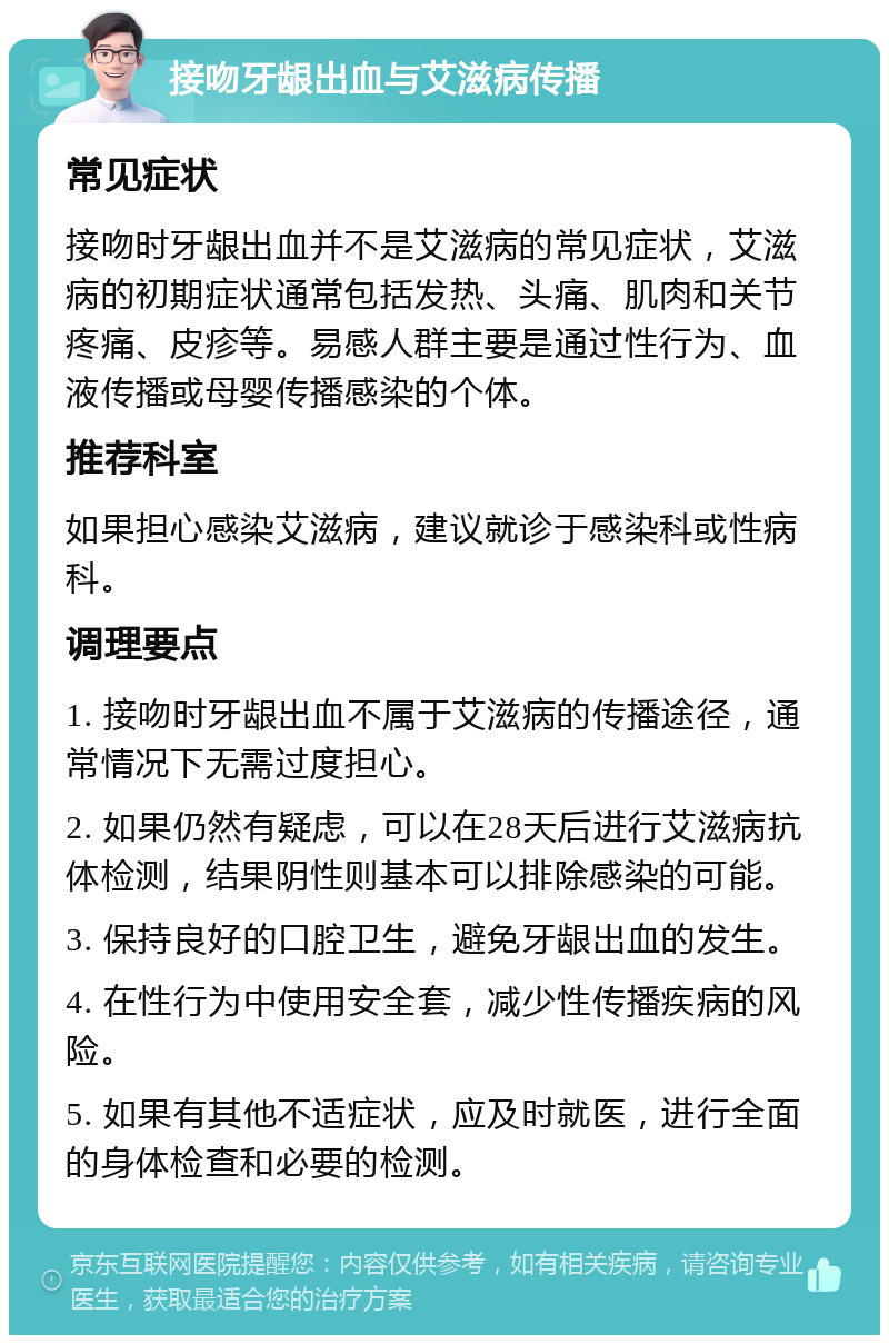 接吻牙龈出血与艾滋病传播 常见症状 接吻时牙龈出血并不是艾滋病的常见症状，艾滋病的初期症状通常包括发热、头痛、肌肉和关节疼痛、皮疹等。易感人群主要是通过性行为、血液传播或母婴传播感染的个体。 推荐科室 如果担心感染艾滋病，建议就诊于感染科或性病科。 调理要点 1. 接吻时牙龈出血不属于艾滋病的传播途径，通常情况下无需过度担心。 2. 如果仍然有疑虑，可以在28天后进行艾滋病抗体检测，结果阴性则基本可以排除感染的可能。 3. 保持良好的口腔卫生，避免牙龈出血的发生。 4. 在性行为中使用安全套，减少性传播疾病的风险。 5. 如果有其他不适症状，应及时就医，进行全面的身体检查和必要的检测。