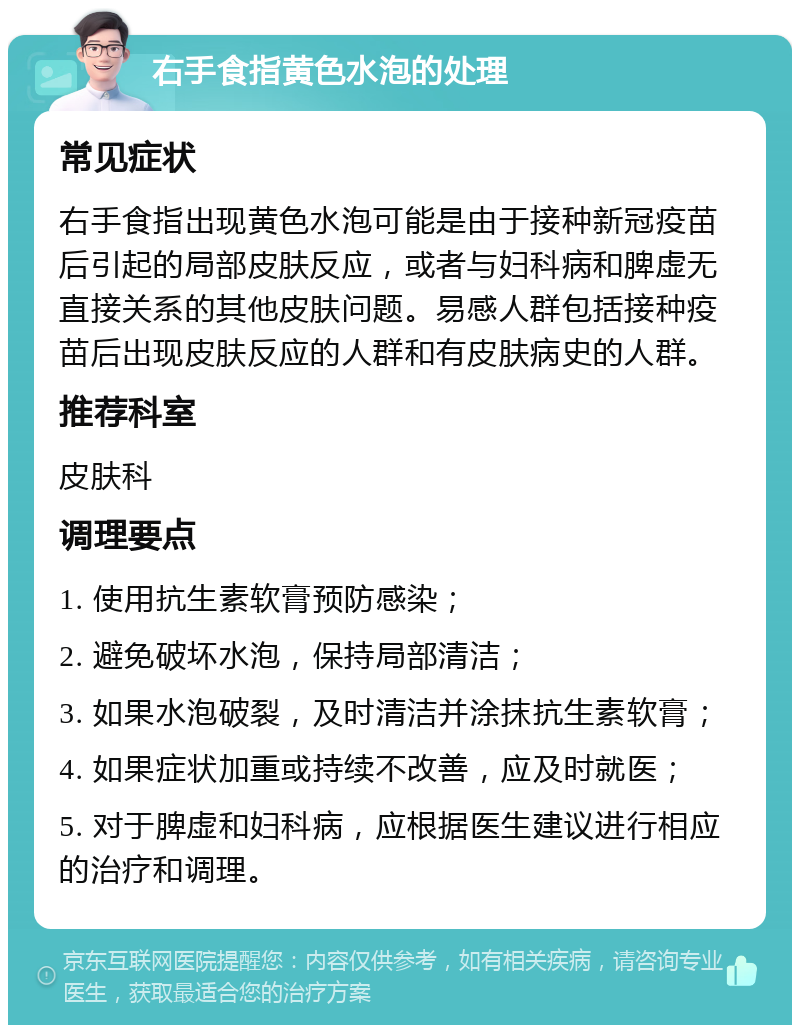 右手食指黄色水泡的处理 常见症状 右手食指出现黄色水泡可能是由于接种新冠疫苗后引起的局部皮肤反应，或者与妇科病和脾虚无直接关系的其他皮肤问题。易感人群包括接种疫苗后出现皮肤反应的人群和有皮肤病史的人群。 推荐科室 皮肤科 调理要点 1. 使用抗生素软膏预防感染； 2. 避免破坏水泡，保持局部清洁； 3. 如果水泡破裂，及时清洁并涂抹抗生素软膏； 4. 如果症状加重或持续不改善，应及时就医； 5. 对于脾虚和妇科病，应根据医生建议进行相应的治疗和调理。