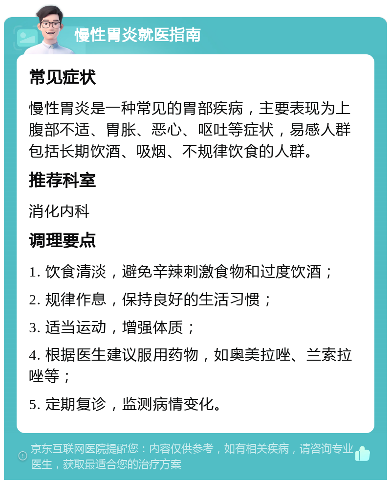 慢性胃炎就医指南 常见症状 慢性胃炎是一种常见的胃部疾病，主要表现为上腹部不适、胃胀、恶心、呕吐等症状，易感人群包括长期饮酒、吸烟、不规律饮食的人群。 推荐科室 消化内科 调理要点 1. 饮食清淡，避免辛辣刺激食物和过度饮酒； 2. 规律作息，保持良好的生活习惯； 3. 适当运动，增强体质； 4. 根据医生建议服用药物，如奥美拉唑、兰索拉唑等； 5. 定期复诊，监测病情变化。