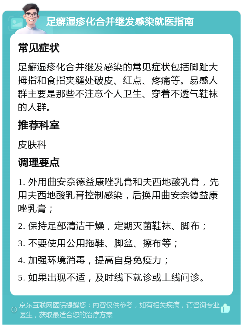 足癣湿疹化合并继发感染就医指南 常见症状 足癣湿疹化合并继发感染的常见症状包括脚趾大拇指和食指夹缝处破皮、红点、疼痛等。易感人群主要是那些不注意个人卫生、穿着不透气鞋袜的人群。 推荐科室 皮肤科 调理要点 1. 外用曲安奈德益康唑乳膏和夫西地酸乳膏，先用夫西地酸乳膏控制感染，后换用曲安奈德益康唑乳膏； 2. 保持足部清洁干燥，定期灭菌鞋袜、脚布； 3. 不要使用公用拖鞋、脚盆、擦布等； 4. 加强环境消毒，提高自身免疫力； 5. 如果出现不适，及时线下就诊或上线问诊。