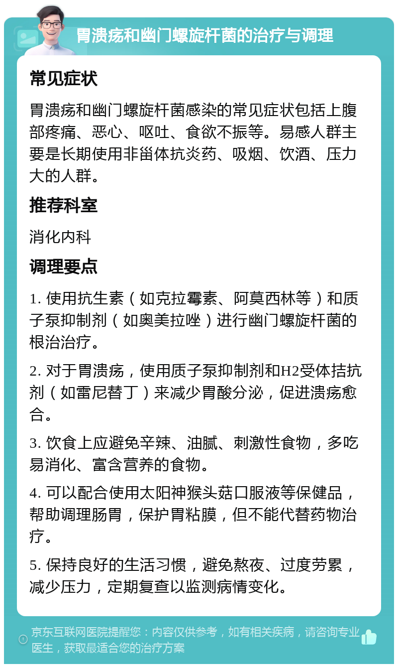 胃溃疡和幽门螺旋杆菌的治疗与调理 常见症状 胃溃疡和幽门螺旋杆菌感染的常见症状包括上腹部疼痛、恶心、呕吐、食欲不振等。易感人群主要是长期使用非甾体抗炎药、吸烟、饮酒、压力大的人群。 推荐科室 消化内科 调理要点 1. 使用抗生素（如克拉霉素、阿莫西林等）和质子泵抑制剂（如奥美拉唑）进行幽门螺旋杆菌的根治治疗。 2. 对于胃溃疡，使用质子泵抑制剂和H2受体拮抗剂（如雷尼替丁）来减少胃酸分泌，促进溃疡愈合。 3. 饮食上应避免辛辣、油腻、刺激性食物，多吃易消化、富含营养的食物。 4. 可以配合使用太阳神猴头菇口服液等保健品，帮助调理肠胃，保护胃粘膜，但不能代替药物治疗。 5. 保持良好的生活习惯，避免熬夜、过度劳累，减少压力，定期复查以监测病情变化。