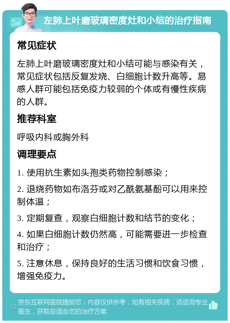 左肺上叶磨玻璃密度灶和小结的治疗指南 常见症状 左肺上叶磨玻璃密度灶和小结可能与感染有关，常见症状包括反复发烧、白细胞计数升高等。易感人群可能包括免疫力较弱的个体或有慢性疾病的人群。 推荐科室 呼吸内科或胸外科 调理要点 1. 使用抗生素如头孢类药物控制感染； 2. 退烧药物如布洛芬或对乙酰氨基酚可以用来控制体温； 3. 定期复查，观察白细胞计数和结节的变化； 4. 如果白细胞计数仍然高，可能需要进一步检查和治疗； 5. 注意休息，保持良好的生活习惯和饮食习惯，增强免疫力。