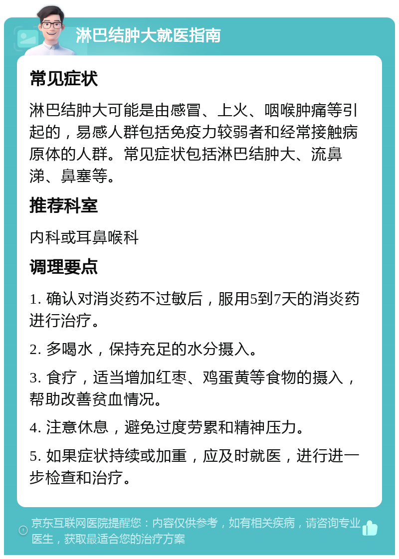 淋巴结肿大就医指南 常见症状 淋巴结肿大可能是由感冒、上火、咽喉肿痛等引起的，易感人群包括免疫力较弱者和经常接触病原体的人群。常见症状包括淋巴结肿大、流鼻涕、鼻塞等。 推荐科室 内科或耳鼻喉科 调理要点 1. 确认对消炎药不过敏后，服用5到7天的消炎药进行治疗。 2. 多喝水，保持充足的水分摄入。 3. 食疗，适当增加红枣、鸡蛋黄等食物的摄入，帮助改善贫血情况。 4. 注意休息，避免过度劳累和精神压力。 5. 如果症状持续或加重，应及时就医，进行进一步检查和治疗。